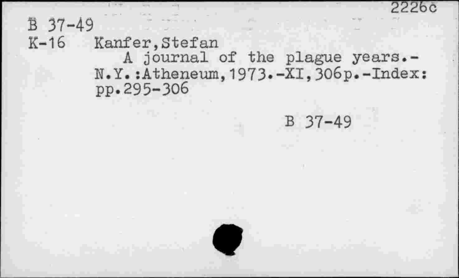 ﻿2226d
Ё 37-49
K-16	Kauf er,Stefan
A journal of the plague years.-N.Y.:Atheneum,1973»-XI,ЗОбр.-Index: pp.295-306
в 37-49